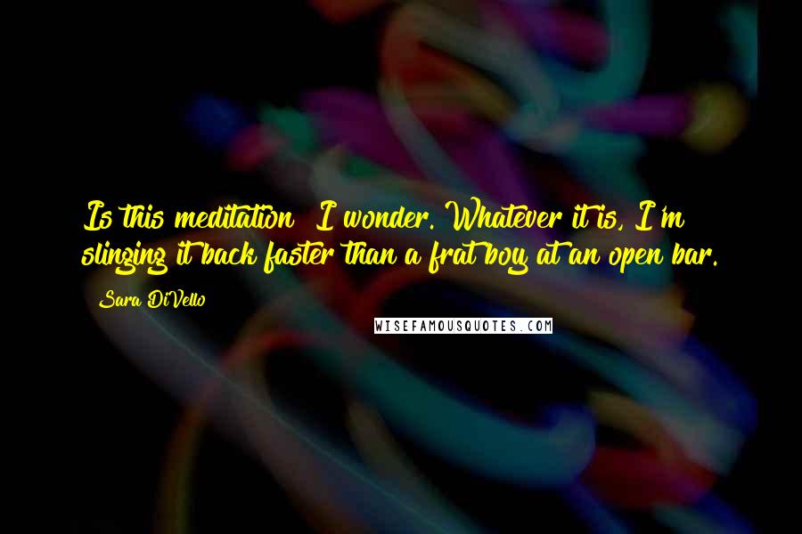 Sara DiVello Quotes: Is this meditation? I wonder. Whatever it is, I'm slinging it back faster than a frat boy at an open bar.