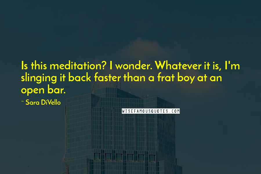 Sara DiVello Quotes: Is this meditation? I wonder. Whatever it is, I'm slinging it back faster than a frat boy at an open bar.