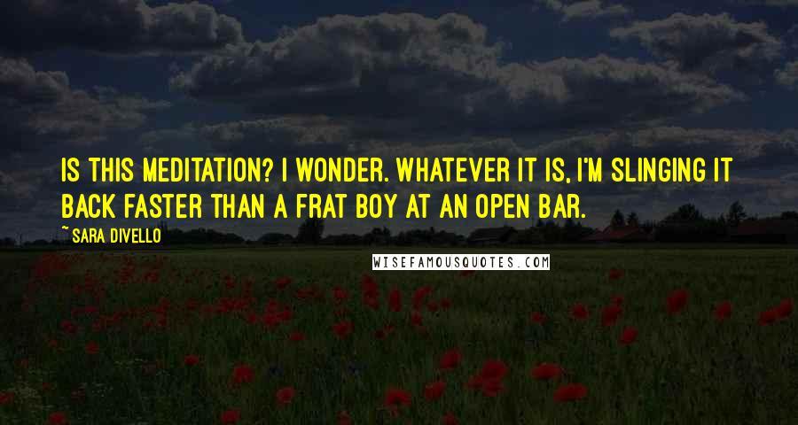 Sara DiVello Quotes: Is this meditation? I wonder. Whatever it is, I'm slinging it back faster than a frat boy at an open bar.