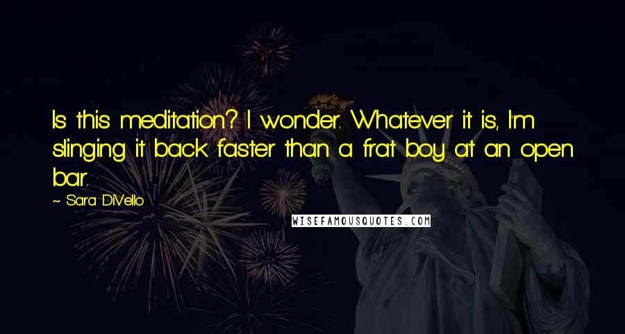 Sara DiVello Quotes: Is this meditation? I wonder. Whatever it is, I'm slinging it back faster than a frat boy at an open bar.