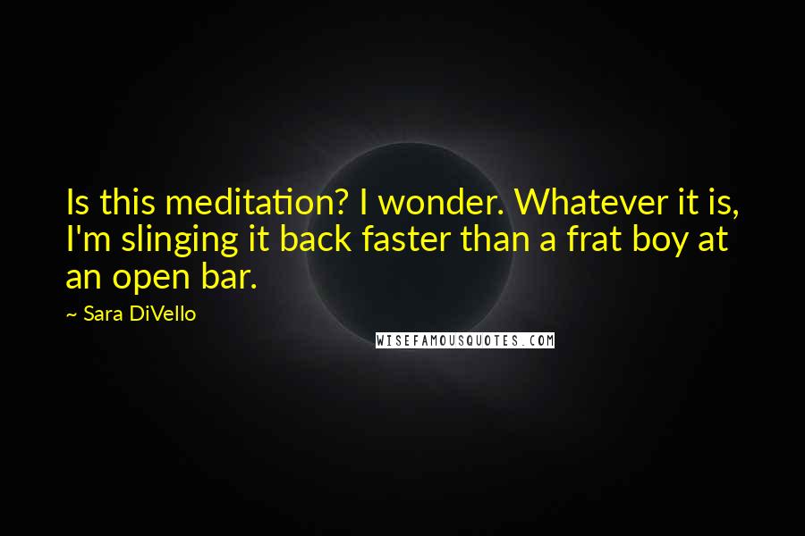 Sara DiVello Quotes: Is this meditation? I wonder. Whatever it is, I'm slinging it back faster than a frat boy at an open bar.