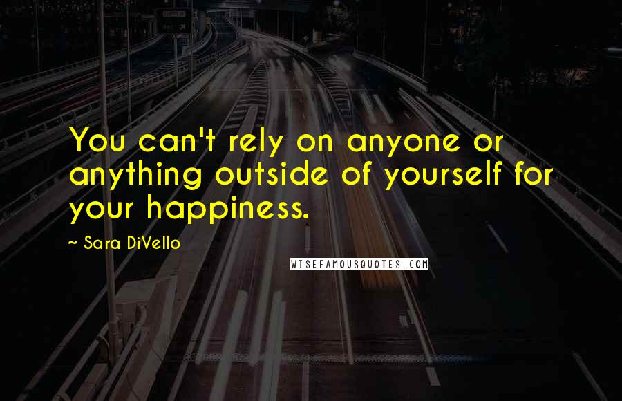 Sara DiVello Quotes: You can't rely on anyone or anything outside of yourself for your happiness.