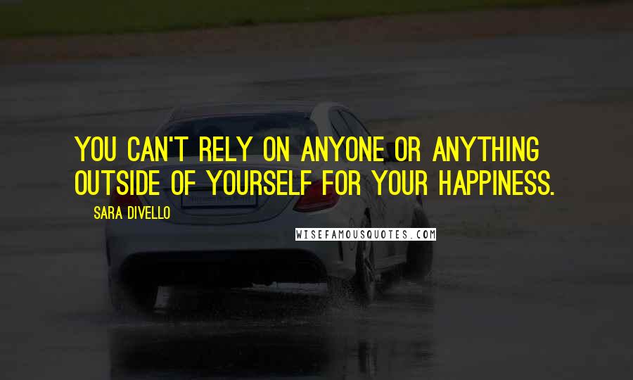 Sara DiVello Quotes: You can't rely on anyone or anything outside of yourself for your happiness.