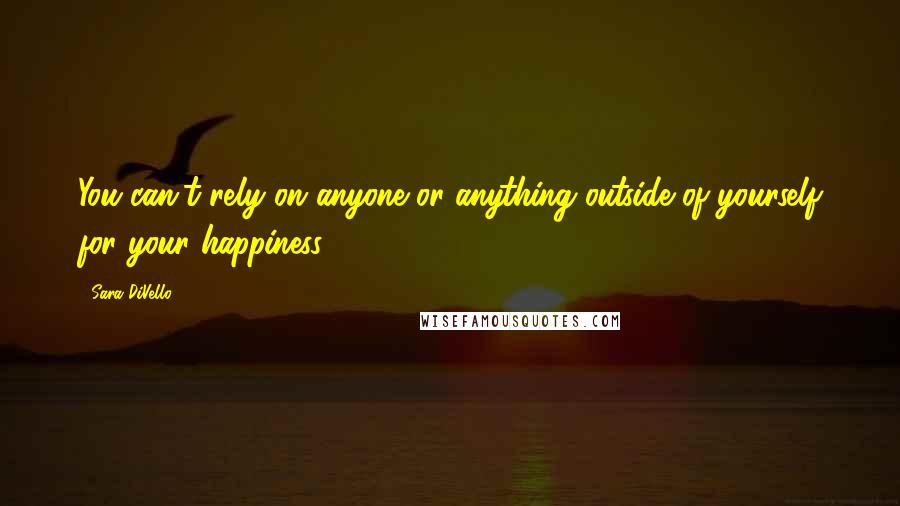 Sara DiVello Quotes: You can't rely on anyone or anything outside of yourself for your happiness.