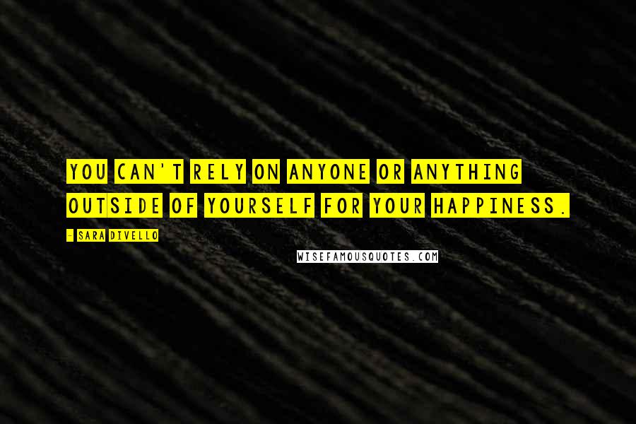 Sara DiVello Quotes: You can't rely on anyone or anything outside of yourself for your happiness.