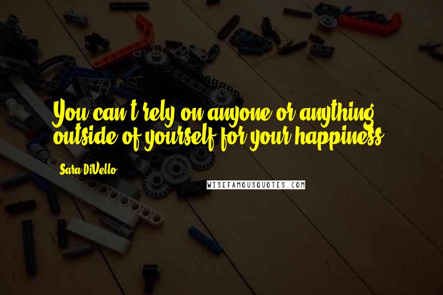 Sara DiVello Quotes: You can't rely on anyone or anything outside of yourself for your happiness.