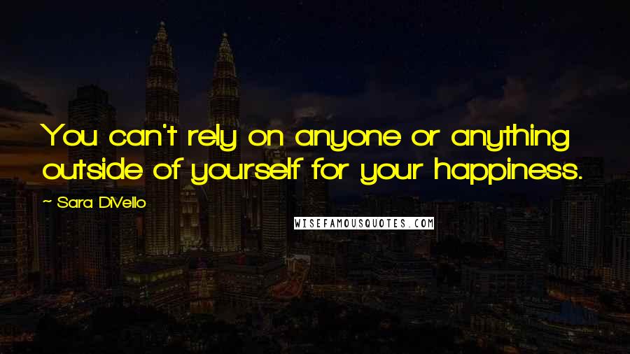 Sara DiVello Quotes: You can't rely on anyone or anything outside of yourself for your happiness.