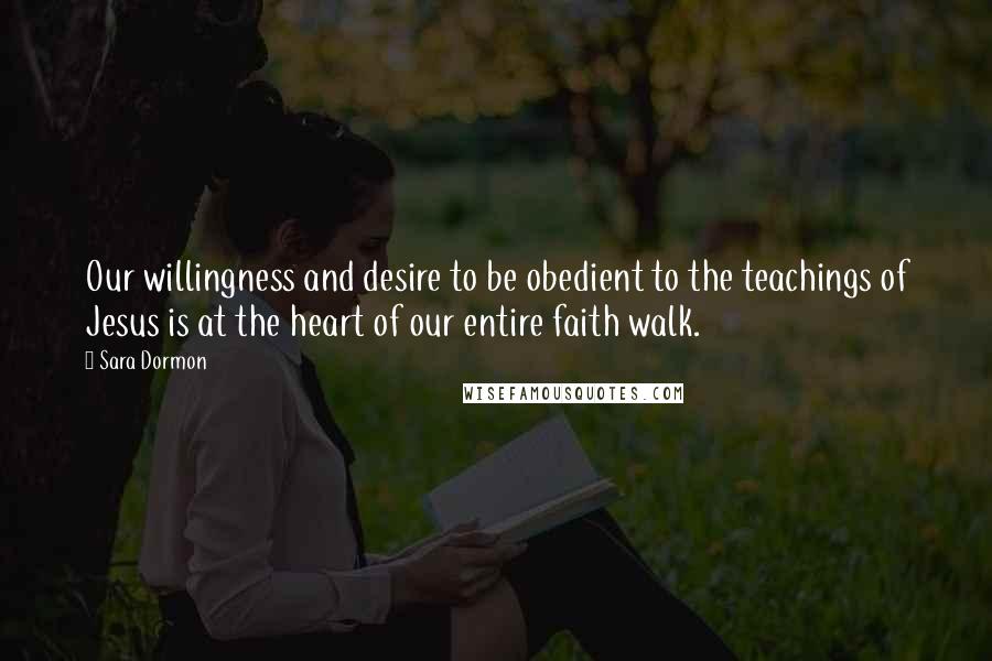 Sara Dormon Quotes: Our willingness and desire to be obedient to the teachings of Jesus is at the heart of our entire faith walk.