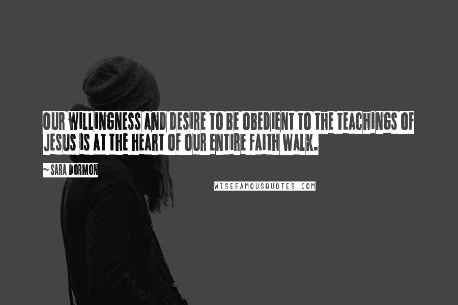 Sara Dormon Quotes: Our willingness and desire to be obedient to the teachings of Jesus is at the heart of our entire faith walk.