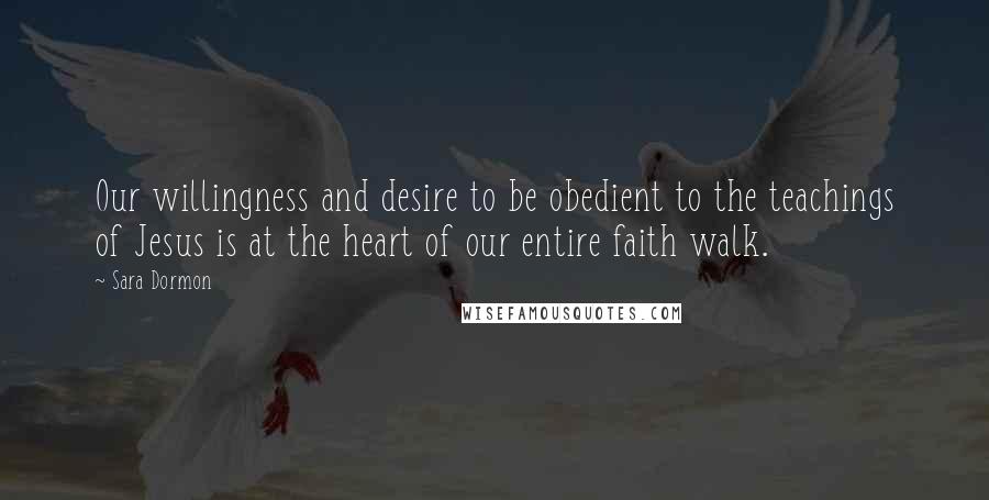 Sara Dormon Quotes: Our willingness and desire to be obedient to the teachings of Jesus is at the heart of our entire faith walk.