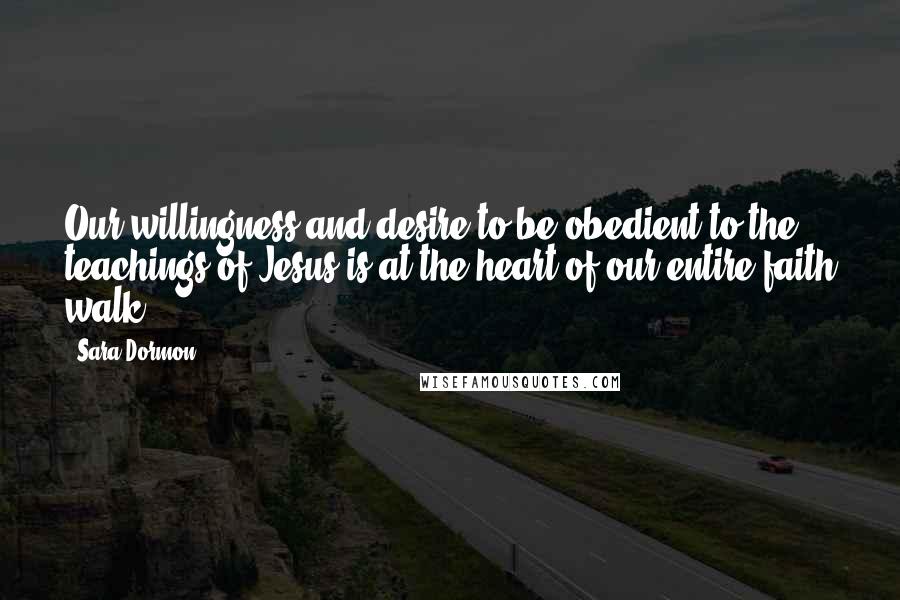 Sara Dormon Quotes: Our willingness and desire to be obedient to the teachings of Jesus is at the heart of our entire faith walk.