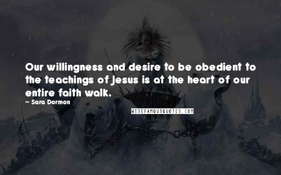 Sara Dormon Quotes: Our willingness and desire to be obedient to the teachings of Jesus is at the heart of our entire faith walk.