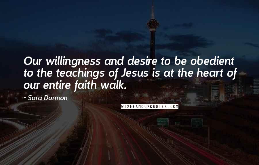 Sara Dormon Quotes: Our willingness and desire to be obedient to the teachings of Jesus is at the heart of our entire faith walk.