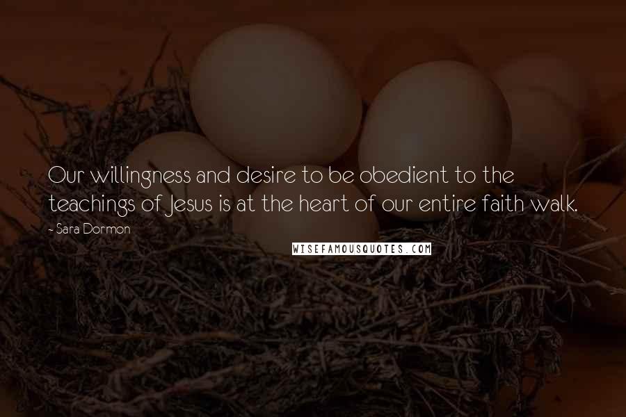 Sara Dormon Quotes: Our willingness and desire to be obedient to the teachings of Jesus is at the heart of our entire faith walk.