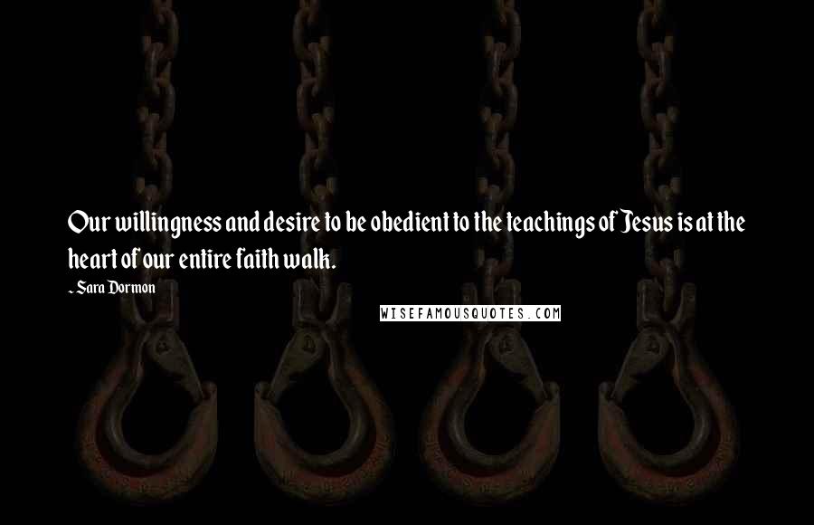 Sara Dormon Quotes: Our willingness and desire to be obedient to the teachings of Jesus is at the heart of our entire faith walk.