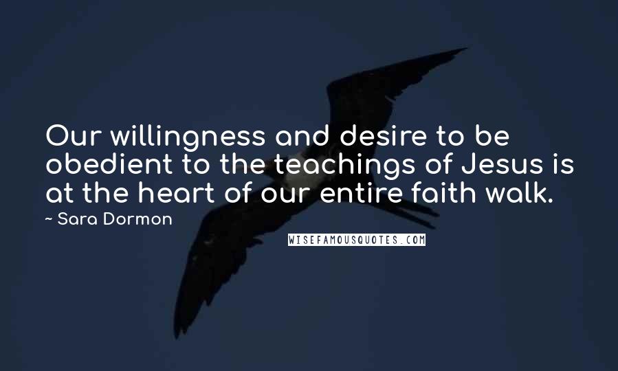 Sara Dormon Quotes: Our willingness and desire to be obedient to the teachings of Jesus is at the heart of our entire faith walk.