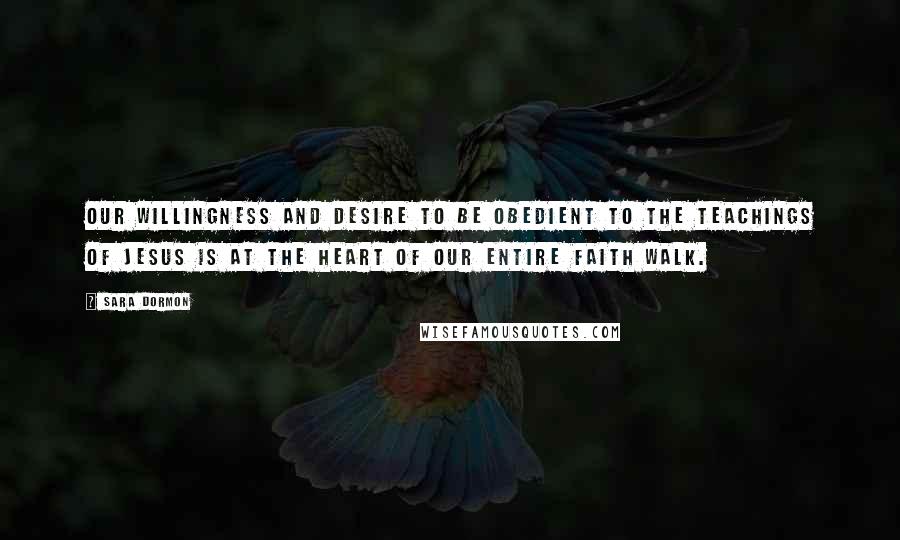 Sara Dormon Quotes: Our willingness and desire to be obedient to the teachings of Jesus is at the heart of our entire faith walk.