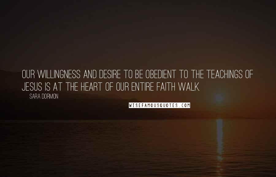 Sara Dormon Quotes: Our willingness and desire to be obedient to the teachings of Jesus is at the heart of our entire faith walk.