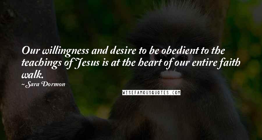 Sara Dormon Quotes: Our willingness and desire to be obedient to the teachings of Jesus is at the heart of our entire faith walk.