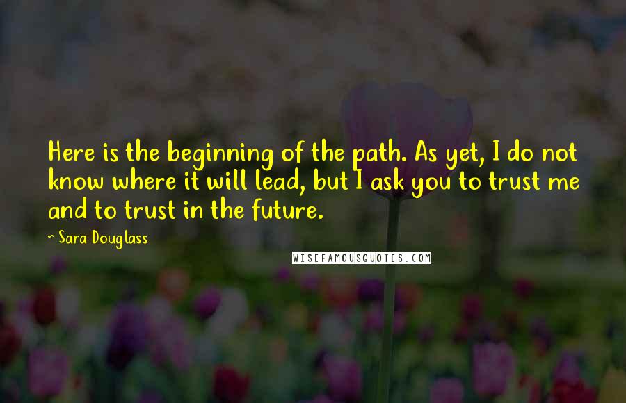 Sara Douglass Quotes: Here is the beginning of the path. As yet, I do not know where it will lead, but I ask you to trust me and to trust in the future.