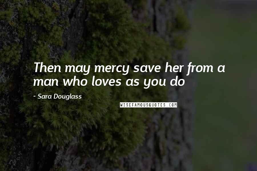 Sara Douglass Quotes: Then may mercy save her from a man who loves as you do