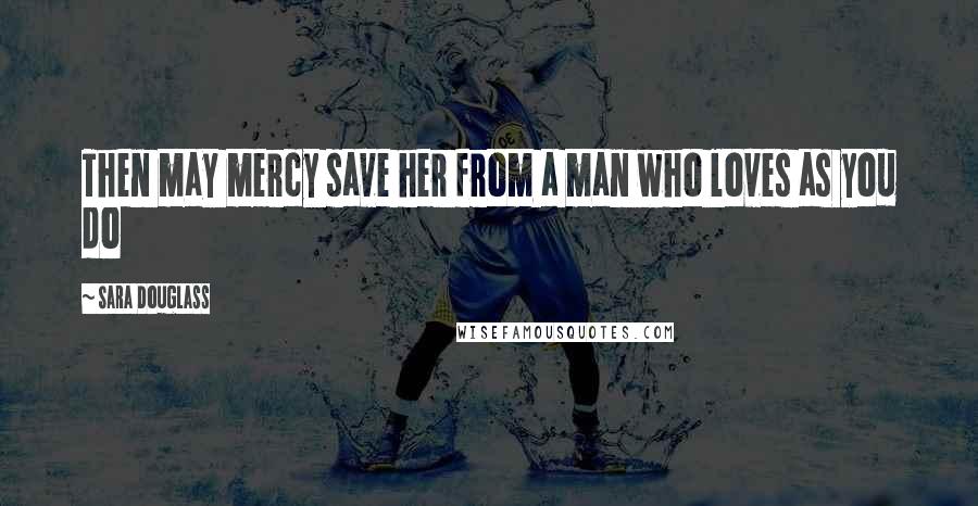Sara Douglass Quotes: Then may mercy save her from a man who loves as you do