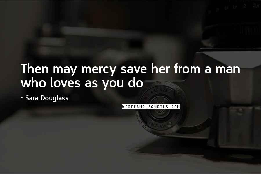 Sara Douglass Quotes: Then may mercy save her from a man who loves as you do