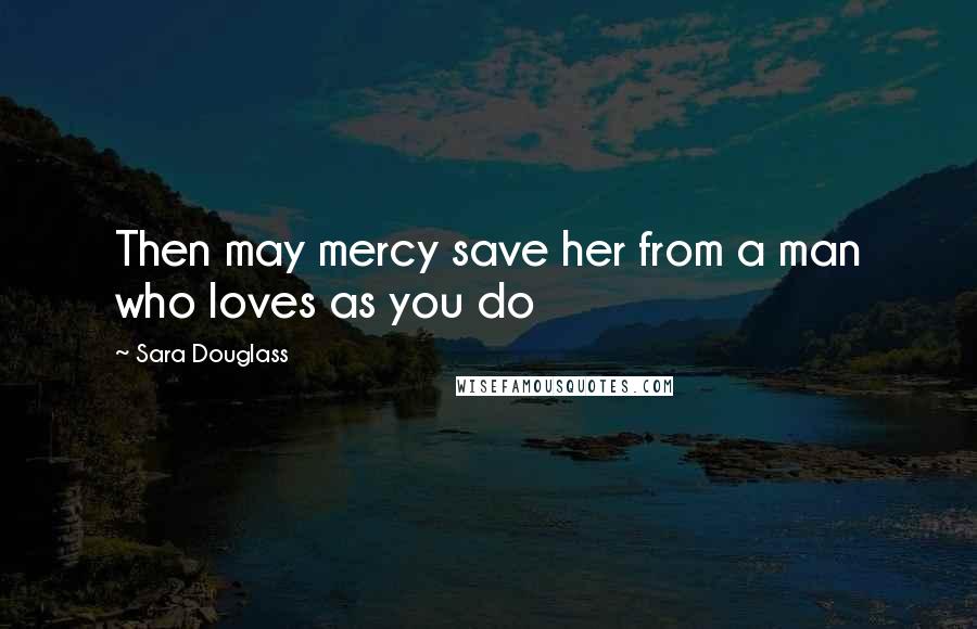 Sara Douglass Quotes: Then may mercy save her from a man who loves as you do