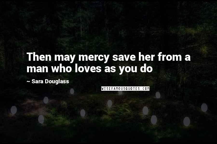 Sara Douglass Quotes: Then may mercy save her from a man who loves as you do