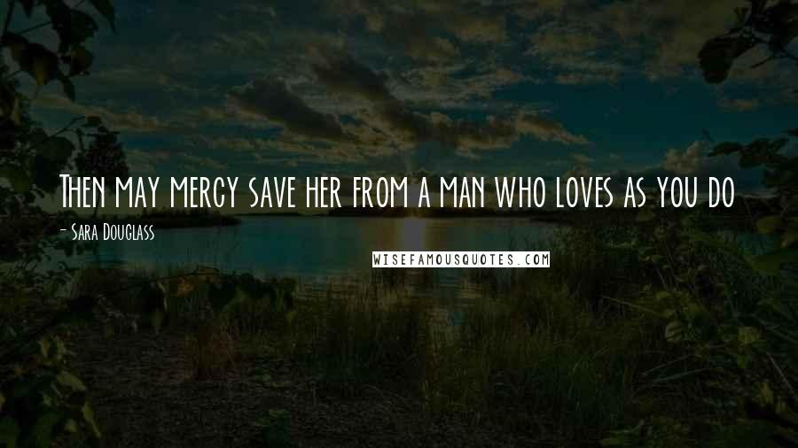 Sara Douglass Quotes: Then may mercy save her from a man who loves as you do