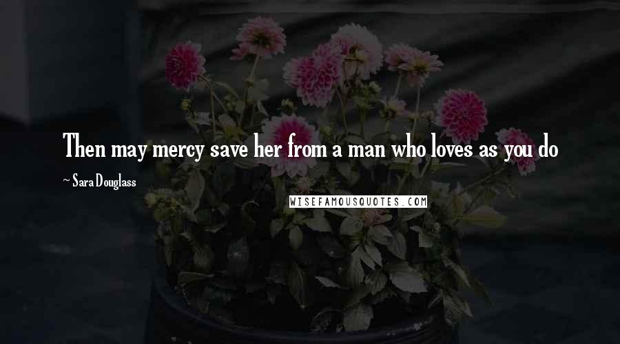 Sara Douglass Quotes: Then may mercy save her from a man who loves as you do