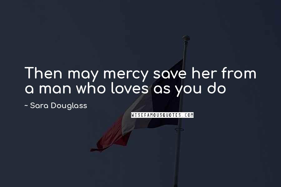 Sara Douglass Quotes: Then may mercy save her from a man who loves as you do