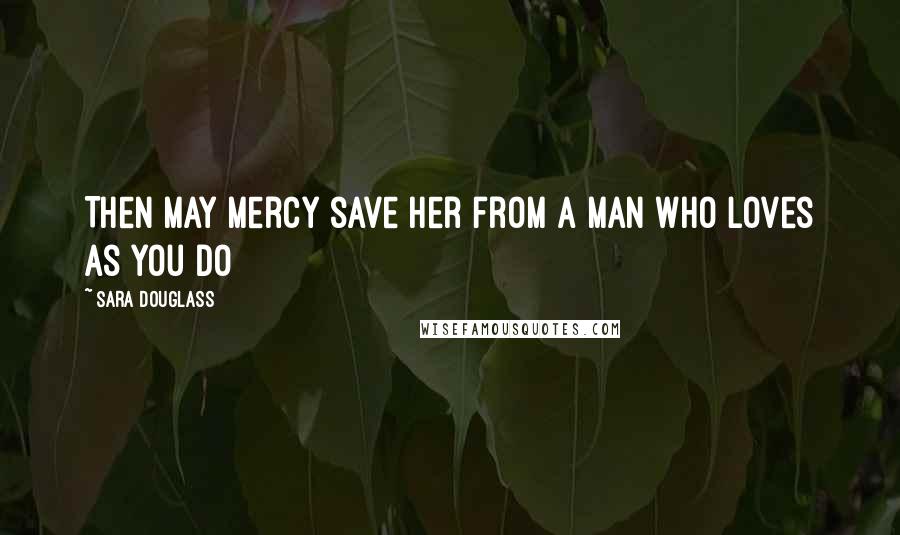 Sara Douglass Quotes: Then may mercy save her from a man who loves as you do