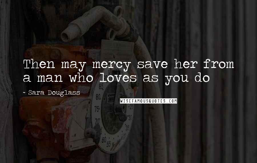 Sara Douglass Quotes: Then may mercy save her from a man who loves as you do