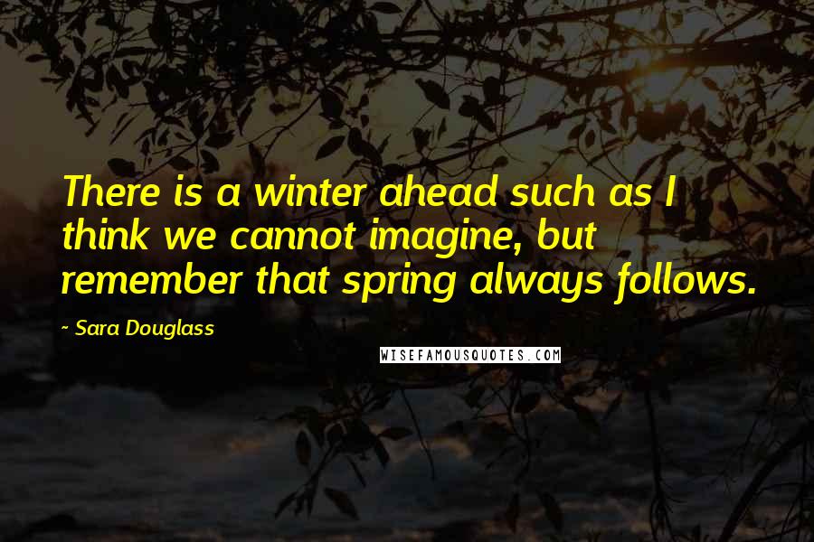 Sara Douglass Quotes: There is a winter ahead such as I think we cannot imagine, but remember that spring always follows.