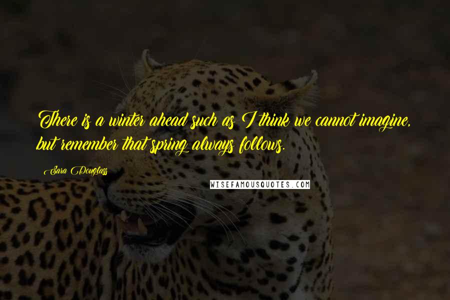 Sara Douglass Quotes: There is a winter ahead such as I think we cannot imagine, but remember that spring always follows.