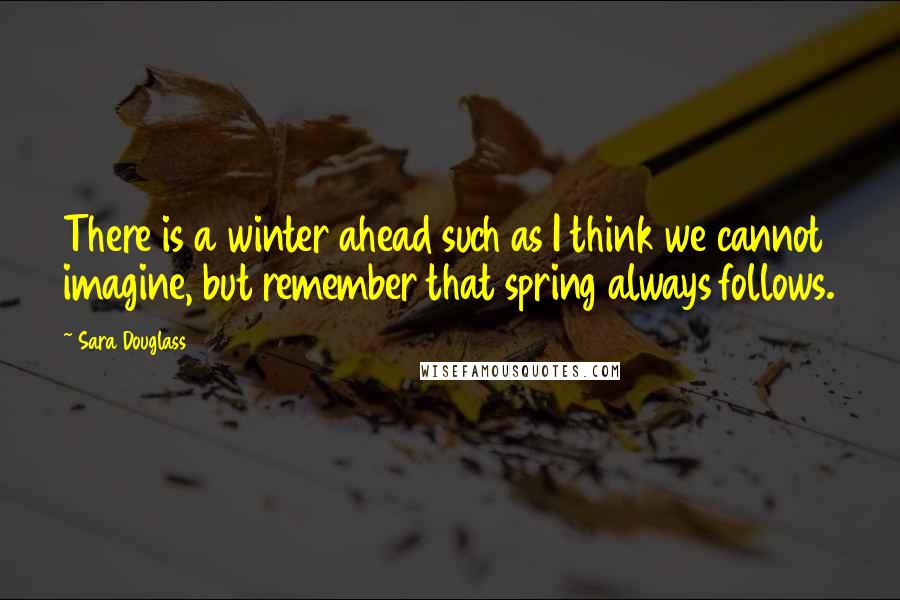Sara Douglass Quotes: There is a winter ahead such as I think we cannot imagine, but remember that spring always follows.