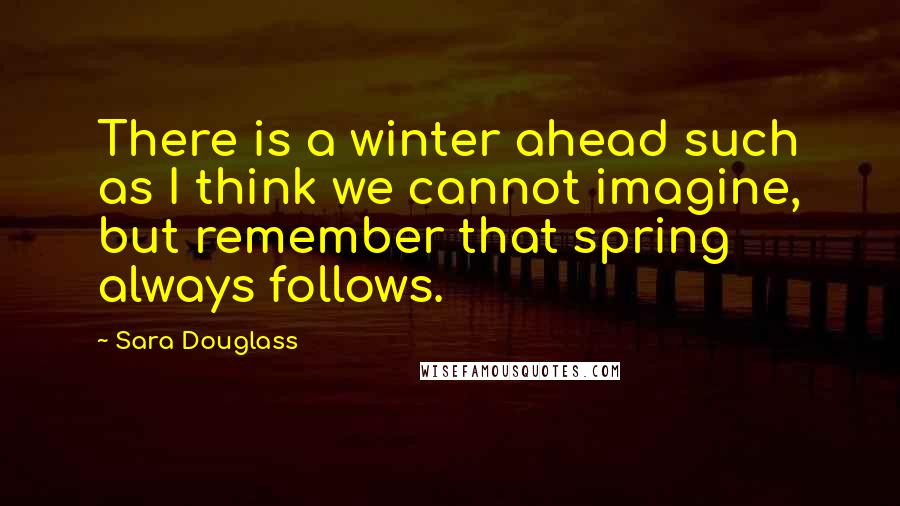 Sara Douglass Quotes: There is a winter ahead such as I think we cannot imagine, but remember that spring always follows.