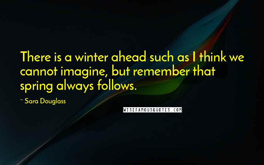 Sara Douglass Quotes: There is a winter ahead such as I think we cannot imagine, but remember that spring always follows.