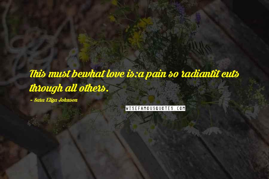 Sara Eliza Johnson Quotes: This must bewhat love is:a pain so radiantit cuts through all others.