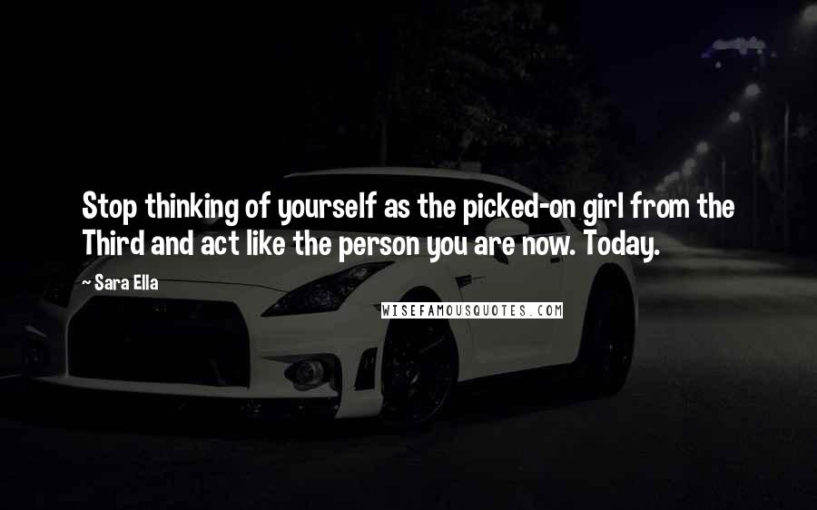 Sara Ella Quotes: Stop thinking of yourself as the picked-on girl from the Third and act like the person you are now. Today.
