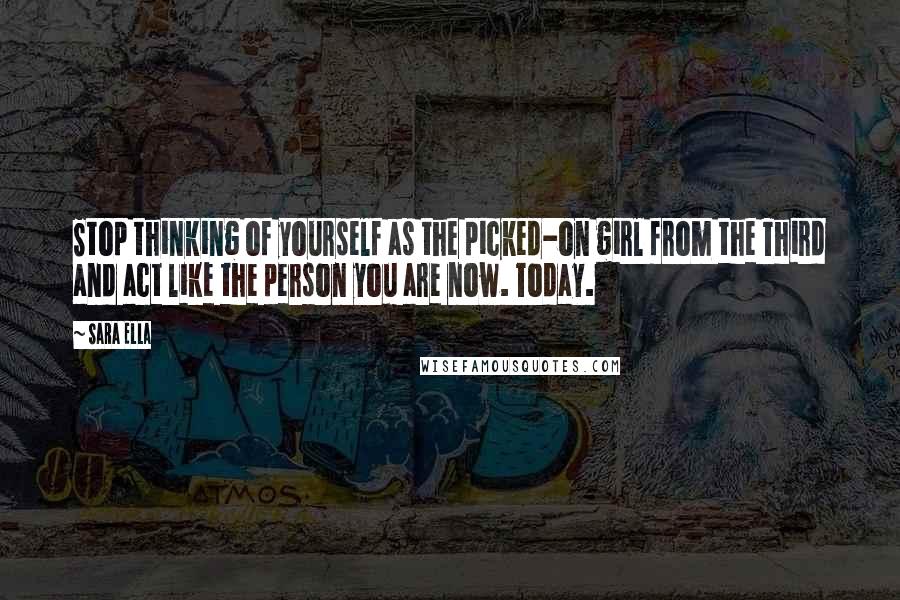 Sara Ella Quotes: Stop thinking of yourself as the picked-on girl from the Third and act like the person you are now. Today.