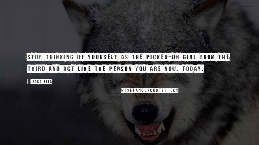 Sara Ella Quotes: Stop thinking of yourself as the picked-on girl from the Third and act like the person you are now. Today.