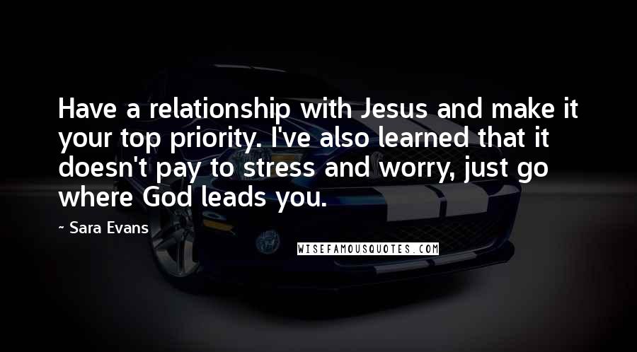 Sara Evans Quotes: Have a relationship with Jesus and make it your top priority. I've also learned that it doesn't pay to stress and worry, just go where God leads you.