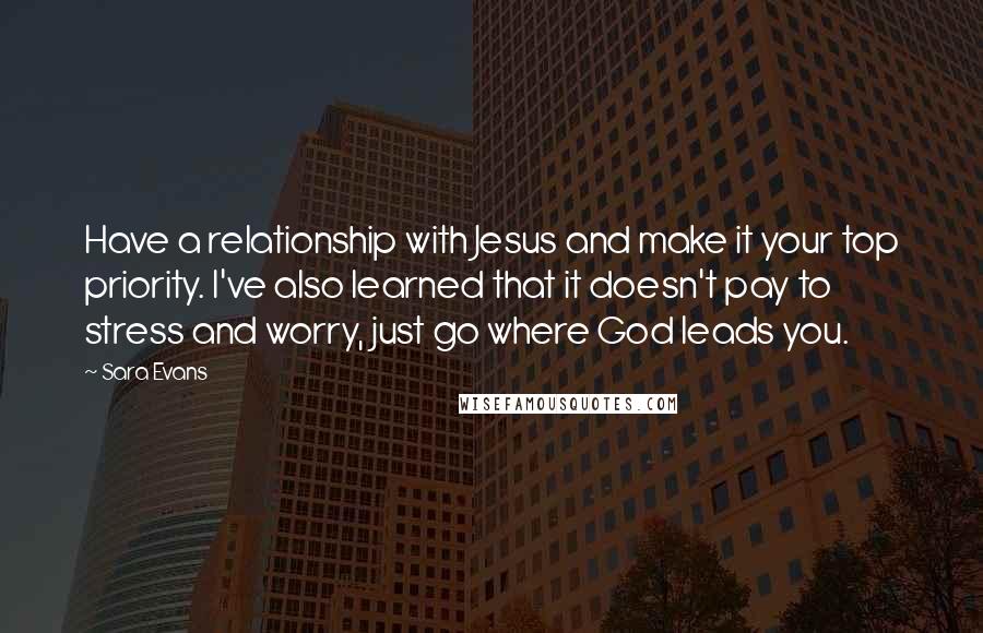 Sara Evans Quotes: Have a relationship with Jesus and make it your top priority. I've also learned that it doesn't pay to stress and worry, just go where God leads you.