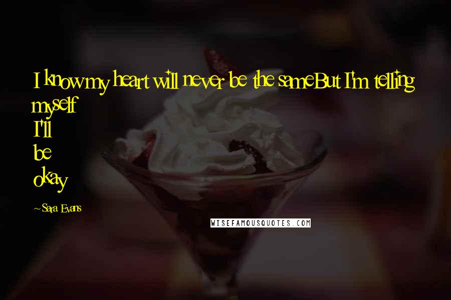 Sara Evans Quotes: I know my heart will never be the sameBut I'm telling myself I'll be okay