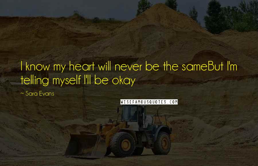 Sara Evans Quotes: I know my heart will never be the sameBut I'm telling myself I'll be okay