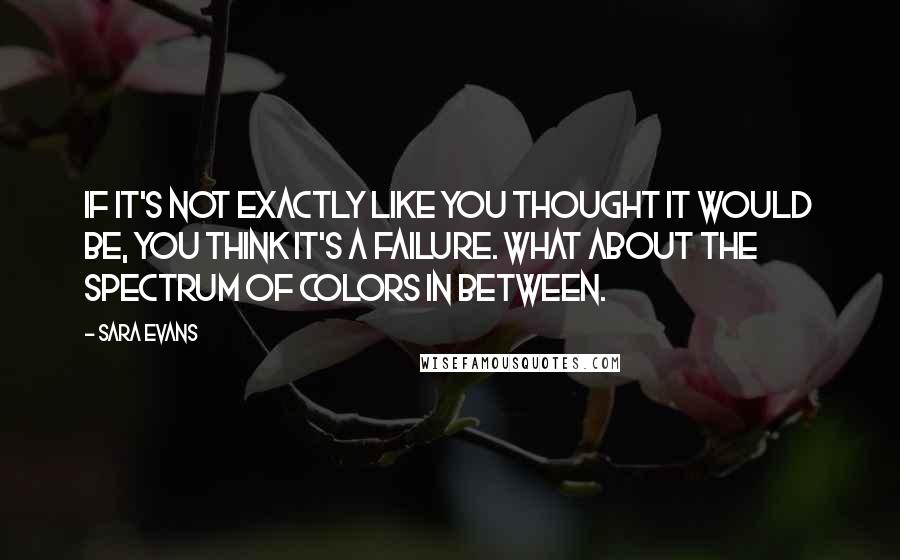 Sara Evans Quotes: If it's not exactly like you thought it would be, you think it's a failure. What about the spectrum of colors in between.