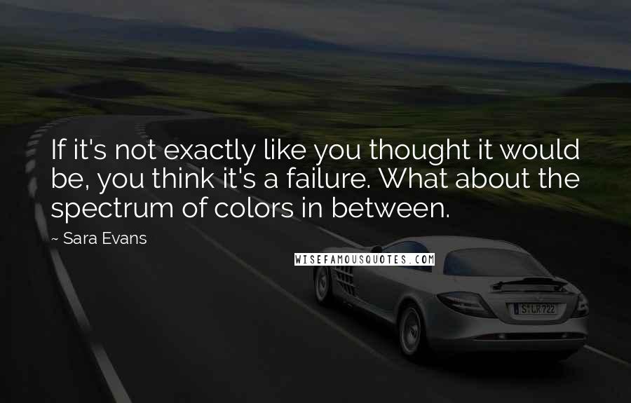 Sara Evans Quotes: If it's not exactly like you thought it would be, you think it's a failure. What about the spectrum of colors in between.