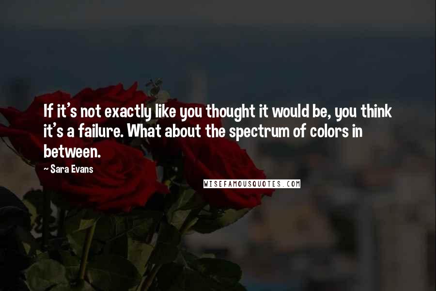 Sara Evans Quotes: If it's not exactly like you thought it would be, you think it's a failure. What about the spectrum of colors in between.